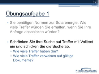 Übungsaufgabe 1Sie benötigen Normen zur Solarenergie. Wie viele Treffer würden Sie erhalten, wenn Sie Ihre Anfrage abschicken würden? Schränken Sie Ihre Suche auf Treffer mit Volltext ein und schicken Sie die Suche ab.Wie viele Treffer haben Sie?Wie viele Treffer verweisen auf gültige Dokumente?33