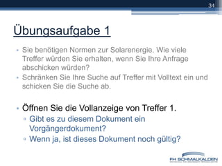 Übungsaufgabe 1Sie benötigen Normen zur Solarenergie. Wie viele Treffer würden Sie erhalten, wenn Sie Ihre Anfrage abschicken würden? Schränken Sie Ihre Suche auf Treffer mit Volltext ein und schicken Sie die Suche ab.Öffnen Sie die Vollanzeige von Treffer 1. Gibt es zu diesem Dokument ein Vorgängerdokument? Wenn ja, ist dieses Dokument noch gültig?34