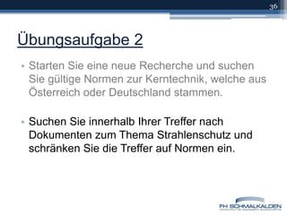 Übungsaufgabe 2Starten Sie eine neue Recherche und suchen Sie gültige Normen zur Kerntechnik, welche aus Österreich oder Deutschland stammen.Suchen Sie innerhalb Ihrer Treffer nach Dokumenten zum Thema Strahlenschutz und schränken Sie die Treffer auf Normen ein.36
