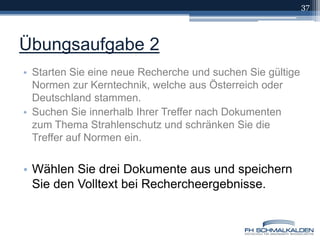 Übungsaufgabe 2Starten Sie eine neue Recherche und suchen Sie gültige Normen zur Kerntechnik, welche aus Österreich oder Deutschland stammen.Suchen Sie innerhalb Ihrer Treffer nach Dokumenten zum Thema Strahlenschutz und schränken Sie die Treffer auf Normen ein.Wählen Sie drei Dokumente aus und speichern Sie den Volltext bei Rechercheergebnisse.37