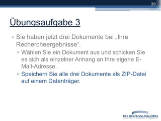 Übungsaufgabe 3Sie haben jetzt drei Dokumente bei „Ihre Rechercheergebnisse“.Wählen Sie ein Dokument aus und schicken Sie es sich als einzelner Anhang an Ihre eigene E-Mail-Adresse.Speichern Sie alle drei Dokumente als ZIP-Datei auf einem Datenträger.39