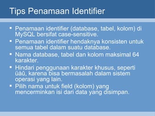 Tips Penamaan Identifier Penamaan identifier (database, tabel, kolom) di MySQL bersifat case-sensitive.  Penamaan identifier hendaknya konsisten untuk semua tabel dalam suatu database. Nama database, tabel dan kolom maksimal 64 karakter. Hindari penggunaan karakter khusus, seperti üàû, karena bisa bermasalah dalam sistem operasi yang lain. Pilih nama untuk field (kolom) yang mencerminkan isi dari data yang disimpan.   