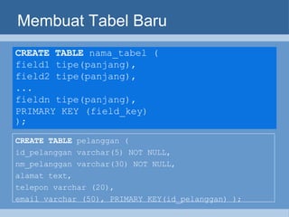 Membuat Tabel Baru CREATE TABLE  nama_tabel ( field1 tipe(panjang), field2 tipe(panjang), ... fieldn tipe(panjang), PRIMARY KEY (field_key) );   CREATE TABLE  pelanggan (  id_pelanggan varchar(5) NOT NULL,  nm_pelanggan varchar(30) NOT NULL,  alamat text,  telepon varchar (20),  email varchar (50), PRIMARY KEY(id_pelanggan) ); 