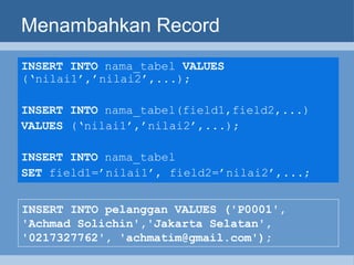 Menambahkan Record INSERT INTO  nama_tabel  VALUES  (‘nilai1’,’nilai2’,...);   INSERT INTO  nama_tabel(field1,field2,...) VALUES  (‘nilai1’,’nilai2’,...);   INSERT INTO  nama_tabel  SET  field1=’nilai1’, field2=’nilai2’,...;   INSERT INTO pelanggan VALUES ('P0001', 'Achmad Solichin','Jakarta Selatan', '0217327762', 'achmatim@gmail.com'); 