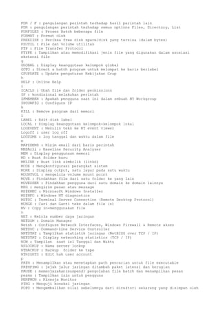 FOR / F : pengulangan perintah terhadap hasil perintah lain
FOR : pengulangan perintah terhadap semua options Files, Directory, List
FORFILES : Proses Batch beberapa file
FORMAT : Format disk
FREEDISK : Periksa free disk space/disk yang tersisa (dalam bytes)
FSUTIL : File dan Volume utilitas
FTP : File Transfer Protocol
FTYPE : Tampilkan atau memodifikasi jenis file yang digunakan dalam asosiasi
ekstensi file
g
GLOBAL : Display keanggotaan kelompok global
GOTO : Direct a batch program untuk melompat ke baris berlabel
GPUPDATE : Update pengaturan Kebijakan Grup
h
HELP : Online Help
i
ICACLS : Ubah file dan folder permissions
IF : kondisional melakukan perintah
IFMEMBER : Apakah pengguna saat ini dalam sebuah NT Workgroup
IPCONFIG : Configure IP
k
KILL : Remove program dari memori
l
LABEL : Edit disk label
LOCAL : Display keanggotaan kelompok-kelompok lokal
LOGEVENT : Menulis teks ke NT event viewer
Logoff : user log off
LOGTIME : log tanggal dan waktu dalam file
m
MAPISEND : Kirim email dari baris perintah
MBSAcli : Baseline Security Analyzer
MEM : Display penggunaan memori
MD : Buat folder baru
MKLINK : Buat link simbolik (linkd)
MODE : Mengkonfigurasi perangkat sistem
MORE : Display output, satu layar pada satu waktu
MOUNTVOL : mengelola volume mount point
MOVE : Pindahkan file dari satu folder ke yang lain
MOVEUSER : Pindahkan pengguna dari satu domain ke domain lainnya
MSG : mengirim pesan atau message
MSIEXEC : Microsoft Windows Installer
MSINFO : Windows NT diagnostics
MSTSC : Terminal Server Connection (Remote Desktop Protocol)
MUNGE : Cari dan Ganti teks dalam file (s)
MV : Copy in-menggunakan file
n
NET : Kelola sumber daya jaringan
NETDOM : Domain Manager
Netsh : Configure Network Interfaces, Windows Firewall & Remote akses
NETSVC : Command-line Service Controller
NBTSTAT : Tampilkan statistik jaringan (NetBIOS over TCP / IP)
NETSTAT : Display networking statistics (TCP / IP)
NOW : Tampilan saat ini Tanggal dan Waktu
NSLOOKUP : Nama server lookup
NTBACKUP : Backup folder ke tape
NTRIGHTS : Edit hak user account
p
PATH : Menampilkan atau menetapkan path pencarian untuk file executable
PATHPING : jejak jalur jaringan ditambah paket latensi dan kerugian
PAUSE : memenjarakan(suspend) pengolahan file batch dan menampilkan pesan
perms : Tampilkan izin untuk pengguna
PERFMON : Kinerja Monitor
PING : Menguji koneksi jaringan
POPD : Mengembalikan nilai sebelumnya dari direktori sekarang yang disimpan oleh
 