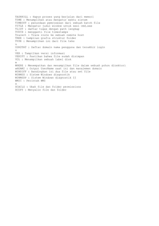 TASKKILL : Hapus proses yang berjalan dari memori
TIME : Menampilkan atau mengatur waktu sistem
TIMEOUT : penundaan pemrosesan dari sebuah batch file
TITLE : Mengatur judul window untuk sesi cmd.exe
TLIST : daftar tugas dengan path lengkap
TOUCH : mengganti file timestamps
Tracert : Trace route ke sebuah remote host
TREE : tampilan grafis struktur folder
TYPE : Menampilkan isi dari file teks
u
USRSTAT : Daftar domain nama pengguna dan terakhir login
v
VER : Tampilkan versi informasi
VERIFY : Pastikan bahwa file sudah disimpan
VOL : Menampilkan sebuah label disk
w
WHERE : Menempatkan dan menampilkan file dalam sebuah pohon direktori
wHOAMI : Output UserName saat ini dan manajemen domain
WINDIFF : Bandingkan isi dua file atau set file
WINMSD : Sistem Windows diagnostik
WINMSDP : Sistem Windows diagnostik II
WMIC : Perintah WMI
x
XCACLS : Ubah file dan folder permissions
XCOPY : Menyalin file dan folder
 