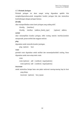 Materi Linux Fundamental
                                                                   Training Divisi IT BKKBN


1.7. Perintah Jaringan
Perintah        jaringan   ini      akan   sangat   sering   digunakan    apabila     kita
mengkonfigurasikan,untuk mengetahui kondisi jaringan kita dan memeriksa
keterhubungan dengan jaringan lainnya.
ifconfig
akan memperlihatkan status kartu jaringan yang sedang aktif.
        ifconfig      [interface]
        ifconfig      interface      [address_family_type]       [options]    address
netstat
akan menampilkan koneksi jaringan, table routing statistic interface,koneksi
masquerade, pesan netlink dan anggota mulicat.
ping
digunakan untuk mencoba koneksi jaraingan.
        ping [option]       host
route
perintah route digunakan untuk melihat dan memanipulasitabel routing, biasa
digunakan untuk men-setup static route.
        route
        route [options]     add [-net|host] target[options]
          route [options] add [-net|host] target[options]
traceroute
untuk memeriksa berapa lama satu paket melewati masing-masing hop ke host
          yang dituju.
          traceroute [options]        host_tujuan




                                              10
 