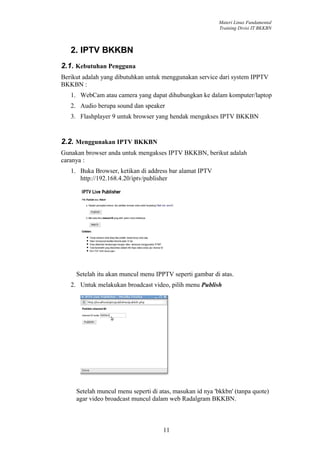 Materi Linux Fundamental
                                                           Training Divisi IT BKKBN



   2. IPTV BKKBN
2.1. Kebutuhan Pengguna
Berikut adalah yang dibutuhkan untuk menggunakan service dari system IPPTV
BKKBN :
   1. WebCam atau camera yang dapat dihubungkan ke dalam komputer/laptop
   2. Audio berupa sound dan speaker
   3. Flashplayer 9 untuk browser yang hendak mengakses IPTV BKKBN


2.2. Menggunakan IPTV BKKBN
Gunakan browser anda untuk mengakses IPTV BKKBN, berikut adalah
caranya :
   1. Buka Browser, ketikan di address bar alamat IPTV
      http://192.168.4.20/iptv/publisher




     Setelah itu akan muncul menu IPPTV seperti gambar di atas.
   2. Untuk melakukan broadcast video, pilih menu Publish




     Setelah muncul menu seperti di atas, masukan id nya 'bkkbn' (tanpa quote)
     agar video broadcast muncul dalam web Radalgram BKKBN.



                                     11
 