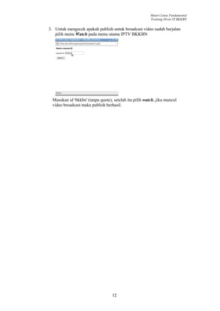 Materi Linux Fundamental
                                                         Training Divisi IT BKKBN


3. Untuk mengecek apakah publish untuk broadcast video sudah berjalan
   pilih menu Watch pada menu utama IPTV BKKBN




  Masukan id 'bkkbn' (tanpa quote), setelah itu pilih watch, jika muncul
  video broadcast maka publish berhasil.




                                   12
 