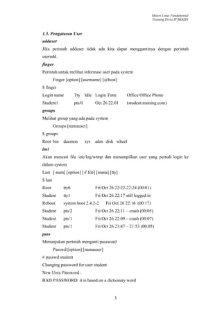 Materi Linux Fundamental
                                                                       Training Divisi IT BKKBN



1.3. Pengaturan User
adduser
Jika perintah adduser tidak ada kita dapat menggantinya dengan perintah
useradd.
finger
Perintah untuk melihat informasi user pada system
         Finger [option] [username] [@host]
$ finger
Login name            Tty Idle Login Time             Office Office Phone
Student1              pts/0         Oct 26 22:01      (student.training.com)
groups
Melihat group yang ada pada system
         Groups [namauser]
$ groups
Root bin      daemon          sys   adm disk wheel
last
Akan mencari file /etc/log/wtmp dan menampilkan user yang pernah login ke
dalam system
Last [-num] [option] [-f file] [nama] [tty]
$ last
Root          tty6                  Fri Oct 26 22:22-22:24 (00:01)
Student       tty1                  Fri Oct 26 22:17 still logged in
Reboot        system boot 2.4.2-2         Fri Oct 26 22:16 (00:17)
Student       pts/2                 Fri Oct 26 22:11 – crash (00:05)
Student       pts/1                 Fri Oct 26 22:09 – crash (00:07)
Student       pts/1                 Fri Oct 26 21:47 – 21:53 (00:05)
pass
Menunjukan perintah menganti password
         Passwd [option] [namauser]
# passwd student
Changing password for user student
New Unix Password :
BAD PASSWORD: it is based on a dictionary word


                                               3
 