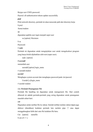 Materi Linux Fundamental
                                                             Training Divisi IT BKKBN


Retype new UNIX password:
Passwd: all authentication tokens update successfully
pwd
Print network directory, perintah ini akan mencetak path dari directory kerja
$ pwd
/home/student
su
digunakan apabila user ingin menjadi super user
       su [option] filesistem
$ su
Password:
# sudo
Perintah ini digunakan untuk menginjinkan user untuk mengeksekusi program
yang hanya boleh dijalanklan oleh root (super user).
       sudo [option]
# useradd
menambah user
       useradd [option] login_name
# useradd student
userdel
Menghapus system account dan menghapus password pada /etc/passwd.
       Userdel [-r]login_name
# userdel student

1.4. Perintah Penanganan File
Perintah file handling ini digunakan untuk management file. Dari contoh
dibawah ini adalah perintah-perintah yang sering digunakan untuk penanganan
masalah sehari-hari.
cat
Digunakan untuk melihat file ke stdout. Setelah terlihat melalui stdout dapat juga
didirect (diarahkan) kedalam perintah lain melalui pipe ‘|’ atau dapat
menggabungkan lebih dari satu file kedalam file baru.
Cat [option]        namafile
$ cat a b >> c


                                        4
 