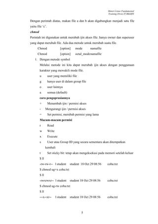 Materi Linux Fundamental
                                                                Training Divisi IT BKKBN


Dengan perintah diatas, makan file a dan b akan digabungkan menjadi satu file
yaitu file ‘c’.
chmod
Perintah ini digunakan untuk merubah ijin akses file. hanya owner dan superuser
yang dapat merubah file. Ada dua metode untuk merubah suatu file.
      Chmod                   [option]    mode       namafile
      Chmod                   [option]    octal_modenamafile
    1. Dengan metode symbol
        Melalui metode ini kita dapat merubah ijin akses dengan penggunaan
        karakter yang mewakili mode file.
        u         user yang memiliki file
        g         hanya user di dalam group file
        o         user lainnya
        a         semua (default)
        cara pengoprasiannya
        +         Menambah ijin / permisi akses
        -      Mengurangi ijin / permisi akses
        =         Set permisi, merubah permisi yang lama
        Macam-macam permisi
        r         Read
        w         Write
        x         Execute
        s         User atau Group ID yang secara sementara akan ditempatkan
               kembali
        t         Set sticky bit: tetap akan mengeksekusi pada memori setelah keluar
        $ ll
        -rw-rw-r-- l student          student 18 Oct 29 08:56   coba.txt
        $ chmod ug+x coba.txt
        $ ll
        -rwxrwxr-- l student          student 18 Oct 29 08:56   coba.txt
        $ chmod ug-rw coba.txt
        $ ll
        ---x--xr--        l student   student 18 Oct 29 08:56   coba.txt



                                              5
 