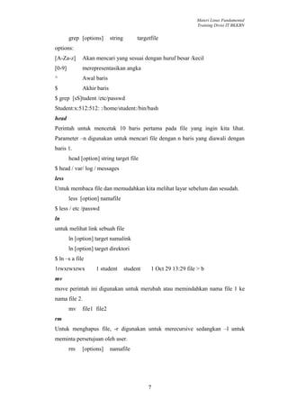Materi Linux Fundamental
                                                                    Training Divisi IT BKKBN


        grep [options]      string        targetfile
options:
[A-Za-z]      Akan mencari yang sesuai dengan huruf besar /kecil
[0-9]         merepresentasikan angka
^             Awal baris
$             Akhir baris
$ grep [sS]tudent /etc/passwd
Student:x:512:512: :/home/student:/bin/bash
head
Perintah untuk mencetak 10 baris pertama pada file yang ingin kita lihat.
Parameter –n digunakan untuk mencari file dengan n baris yang diawali dengan
baris 1.
        head [option] string target file
$ head / var/ log / messages
less
Untuk membaca file dan memudahkan kita melihat layar sebelum dan sesudah.
        less [option] namafile
$ less / etc /passwd
ln
untuk melihat link sebuah file
        ln [option] target namalink
        ln [option] target direktori
$ ln –s a file
1rwxrwxrwx          1 student        student    1 Oct 29 13:29 file > b
mv
move perintah ini digunakan untuk merubah atau memindahkan nama file 1 ke
nama file 2.
        mv    file1 file2
rm
Untuk menghapus file, -r digunakan untuk merecursive sedangkan –l untuk
meminta persetujuan oleh user.
        rm    [options]     namafile




                                               7
 