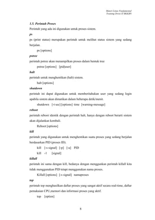 Materi Linux Fundamental
                                                             Training Divisi IT BKKBN



1.5. Perintah Proses
Perintah yang ada ini digunakan untuk proses sistem.
ps
ps (print status) merupakan perintah untuk melihat status sistem yang sedang
berjalan.
       ps [options]
pstree
perintah pstree akan menampilkan proses dalam bentuk tree
       pstree [options] [pid|user]
halt
perintah untuk menghentikan (halt) sistem.
       halt [options]
shutdown
perintah ini dapat digunakan untuk memberitahukan user yang sedang login
apabila sistem akan dimatikan dalam beberapa detik/menit.
       shutdown [-t sec] [options] time [warning-message]
reboot
perintah reboot identik dengan perintah halt, hanya dengan reboot berarti sistem
akan dijalankan kembali.
       Reboot [options]
kill
perintah yang digunakan untuk menghentikan suatu proses yang sedang berjalan
berdasarkan PID (proses ID).
       kill   [-s signal] [-p] [-a] PID
       kill   -1   [signal]
killall
perintah ini sama dengan kill, bedanya dengan menggunkan perintah killall kita
tidak menggunakan PID tetapi menggunakan nama proses.
       Killall [options] [-s signal] namaproses
top
perintah top menghasilkan daftar proses yang sangat aktif secara real-time, daftar
pemakaian CPU,memori dan informasi proses yang aktif.
       top    [option]


                                          8
 