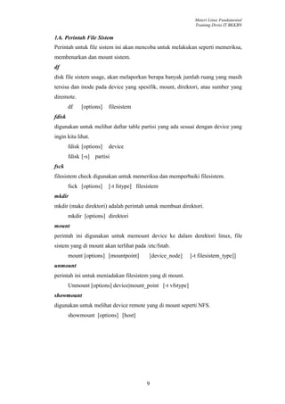 Materi Linux Fundamental
                                                              Training Divisi IT BKKBN


1.6. Perintah File Sistem
Perintah untuk file sistem ini akan mencoba untuk melakukan seperti memeriksa,
membenarkan dan mount sistem.
df
disk file sistem usage, akan melaporkan berapa banyak jumlah ruang yang masih
tersisa dan inode pada device yang spesifik, mount, direktori, atau sumber yang
diremote.
        df   [options]    filesistem
fdisk
digunakan untuk melihat daftar table partisi yang ada sesuai dengan device yang
ingin kita lihat.
        fdisk [options]   device
        fdisk [-s] partisi
fsck
filesistem check digunakan untuk memeriksa dan memperbaiki filesistem.
        fsck [options]    [-t fstype] filesistem
mkdir
mkdir (make direktori) adalah perintah untuk membuat direktori.
        mkdir [options] direktori
mount
perintah ini digunakan untuk memount device ke dalam derektori linux, file
sistem yang di mount akan terlihat pada /etc/fstab.
        mount [options] [mountpoint]        [device_node]   [-t filesistem_type]]
unmount
perintah ini untuk meniadakan filesistem yang di mount.
        Unmount [options] device|mount_point [-t vfstype]
showmount
digunakan untuk melihat device remote yang di mount seperti NFS.
        showmount [options] [host]




                                          9
 