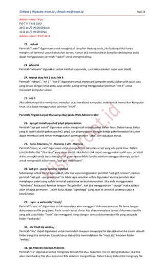 ©iRoot | Website: iroot.id | Email: me@iroot.id Hal| 3
debian-server:~# ps
PID TTY TIME CMD
2957 pts/0 00:00:00 bash
3111 pts/0 00:00:00 ps
debian-server:~# kill 3111
22. tasksel
Perintah “taskel” digunakan untuk menginstall tampilan desktop anda, jika biasanya kita hanya
menginstall terminal untuk kebutuhan server, namun jika membutuhkan tampilan desktopnya anda
dapat menggunakan perintah “taskel” untuk menginstallnya.
23. whoami
Perintah “whoami” digunakan untuk melihat siapa anda, user biasa ataukah super user (root).
24. reboot atau init 1 atau init 6
Perintah “reboot”, “init 1”, “init 6” digunakan untuk merestart komputer anda, silakan pilih salah satu
yang sesuai dengan linux anda, saya sendiri paling sering menggunakan perintah “init 6” untuk
merestart komputer server.
25. init 0
Jika sebelumnya kita membahas merestart atau mereboot komputer, maka untuk mematikan komputer
linux, kita dapat menggunakan perintah “init 0”.
Perintah Tingkat Lanjut Khususnya Bagi Anda Web Administrator
26. apt-get install apache2 php5 phpmyadmin
Perintah “apt-get install” digunakan untuk menginstall sebuah paket dalam linux. Dalam kasus diatas
yang di install adalah paket apache2, php5 dan phpmyadmin. Dengan ketiga paket tersebut kita akan
dapat membuat web server menggunakan pemrograman “.php” dan database mysql.
27. nano .htaccess / vi .htaccess / vim .htaccess
Perintah “nano, vi, vim” digunakan untuk mengedit file teks atau script yang ada pada linux. Dalam
contoh diatas file “.htaccess” yang akan di edit. Jika Anda tidak dapat menggunakan salah satu perintah
diatas mungkin anda harus menginstall paketnya terlebih dahulu sebelum menggunakannya, contoh
untuk menginstall editor nano: “apt-get install nano”.
28. apt-get --purge remove lighttpd
Sebenarnya untuk menghapus paket, kita bisa saja menggunakan perintah “apt-get remove”, namun
perintah “apt-get --purge remove” ini lebih saya sarankan untuk digunakan karena perintah akan
menghapus paket yang sudah terinstall pada linux secara keseluruhan. Jika anda menggunakan
“Windows” Anda pasti familiar dengan “Recycle Bin”, nah jika menggunakan “--purge” maka aplikasi
akan dihapus permanen. Dalam kasus diatas “lighthttpd” yang akan di uninstall paketnya secara
keseluruhan.
29. rsync -a webanda/* iroot/
Perintah “rsync -a” digunakan untuk mereplace atau mengganti dokumen maupun file lama dengan
dokumen atau file yang baru. Pada contoh kasus diatas kita akan mereplace semua dokumen atau file
yang ada pada folder “iroot” dan mengganti isinya dengan semua dokumen dan file yang ada pada
folder “webanda”.
30. mv iroot.zip webku/
Perintah “mv” dapat digunakan untuk memindah maupun mengcopy file dan dokumen ke dalam sebuah
folder yang Kita tentukan. Contoh kasus diatas Kita memindahkan file “iroot.zip” kedalam folder
“webku”.
31. cp .htaccess backup.htaccess
Perintah “cp” digunakan untuk mengcopy sebuah file atau dokumen. Hal ini sering dilakukan jika Kita
akan membackup file atau dokumen Kita sebelum mengeditnya. Dalam kasus diatas Kita mengcopy file
 