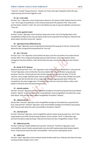 ©iRoot | Website: iroot.id | Email: me@iroot.id Hal| 4
“.htaccess” menjadi “backup.htaccess”. Lakukan hal ini jika anda ingin mengubah sebuah file yang
sangat penting atau berisiko tinggi jika rusak.
32. zip -r iroot codes
Perintah “zip -r” digunakan untuk mengcompress dokumen, file ataupun folder kedalam bentuk archive
“.zip”. Hal ini juga sering dilakukan untuk membuat backup dari file yang Kita miliki. Pada contoh
perintah diatas, direktori “codes” dan semua file didalamnya akan di copy dan dijadikan satu bernama
“iroot.zip”.
33. service apache2 restart
Perintah “restart” digunakan untuk merestart ulang suatu service. Hal ini sering digunakan untuk
mengaktifkan konfigurasi baru atau perubahan pada service yang telah kita konfigurasi. Pada perintah
diatas adalah merestart service dari “apache”.
34. wget http://iroot.id/files/linux.zip
Perintah “wget” digunakan untuk mengunduh/mendownload file yang ada di internet. Pada perintah
diatas Kita akan mengunduh/mendownload file “linux.zip”.
35. stat -c %a iroot
Perintah “stat -c %a” digunakan untuk melihat hak akses suatu file atau direktori linux dalam bentuk
karakter ASCII. Hal ini sangat penting bagi Anda para Administrator untuk memudahkan dalam
managemen hak akses direktori. Pada contoh diatas Kita akan menampilkan hak akses dari direktori
“iroot”.
36. chmod -R 777 .htaccess
Sebelumnya jika perintah “stat -c %a” digunakan untuk melihat hak akses file/direktori, maka perintah
“chmod” digunakan untuk memberikan hak akses kedalam file maupun direktori yang ada pada
komputer linux Kita. Contoh pada perintah tersebut Kita akan memberikan hak akses 777 ke file
.htaccess, namun jangan dilakukan pada .htaccess web anda, jika 777 berarti akan editable atau public
full access, jadi akan berisiko jika semua orang yang tidak bertanggung jawab dapat melihat dan
mengeditnya, jika anda menggunakan 755 akan bersifat read only, hanya bisa dibaca, silakan anda
pelajari tentang hak akses file pada komputer/web.
37. a2ensite website
Perintah “a2ensite” digunakan untuk mengaktifkan konfigurasi VirtualHost yang telah kita buat didalam
direktori “apache” server linux Kita. Hal ini sering dilakukan untuk mengaktifkan VirtualHost baru yang
telah dibuat. Pada perintah diatas adalah mengaktifkan VirtualHost “website”.
38. a2dissite default
Jika perintah “a2ensite” digunakan untuk mengaktifkan konfigurasi VirtualHost baru yang telah Kita
buat, maka perintah “a2dissite” digunakan untuk menonaktifkan konfigurasi VirtualHost yang sedang
aktif. Pada perintah diatas Kita akan menonaktifkan VirtualHost “default”.
39. a2enmod write
Perintah “a2enmod” digunakan untuk mengaktifkan sebuah module yang ada pada linux. Hal ini akan
sangat berguna saat Anda membuat blog wordpress, karena module “write” ini dibutuhkan agar
permalink wordpress dapat berfungsi. Pada perintah diatas Kita akan mengaktifkan module “write”.
40. a2dismod security
Perintah “a2dismod” adalah kebalikan dari perintah “a2enmod”. Perintah ini digunakan untuk
menonaktifkan sebuah module yang ada pada linux atau lebih tepatnya pada paket bawaan Apache
Server. Pada perintah diatas Kita akan menonaktifkan “mod-security” pada Apache Server.
41. mkdir iroot
Perintah “mkdir” digunakan untuk membuat sebuah direktori pada linux. Pada perintah diatas Kita akan
membuat direktori dengan nama “iroot”.
 