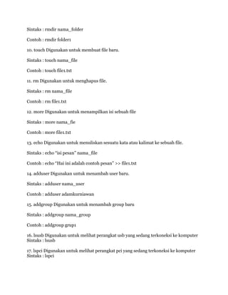 Sintaks : rmdir nama_folder
Contoh : rmdir folder1
10. touch Digunakan untuk membuat file baru.
Sintaks : touch nama_file
Contoh : touch file1.txt
11. rm Digunakan untuk menghapus file.
Sintaks : rm nama_file
Contoh : rm file1.txt
12. more Digunakan untuk menampilkan isi sebuah file
Sintaks : more nama_fie
Contoh : more file1.txt
13. echo Digunakan untuk menuliskan sesuatu kata atau kalimat ke sebuah file.
Sintaks : echo “isi pesan” nama_file
Contoh : echo “Hai ini adalah contoh pesan” >> file1.txt
14. adduser Digunakan untuk menambah user baru.
Sintaks : adduser nama_user
Contoh : adduser adamkurniawan
15. addgroup Digunakan untuk menambah group baru
Sintaks : addgroup nama_group
Contoh : addgroup grup1
16. lsusb Digunakan untuk melihat perangkat usb yang sedang terkoneksi ke komputer
Sintaks : lsusb
17. lspci Digunakan untuk melihat perangkat pci yang sedang terkoneksi ke komputer
Sintaks : lspci
 