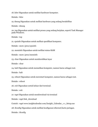 18. lshw Digunakan untuk melihat hardware komputer.
Sintaks : lshw
19. dmesg Digunakan untuk melihat hardware yang sedang beraktifitas
Sintaks : dmseg
20. top Digunakan untuk melihat proses yang sedang berjalan, seperti Task Manager
pada Windows.
Sintaks : top
21. cpuinfo Digunakan untuk melihat spesifikasi komputer.
Sintaks : more /proc/cpuinfo
22. meminfo Digunakan untuk melihat status RAM
Sintaks : more /proc/meminfo
23. clear Digunakan untuk membersihkan layar
Sintaks : clear
24. halt Digunakan untuk mematikan komputer, namun harus sebagai root.
Sintaks : halt
25. reboot Digunakan untuk merestart komputer, namun harus sebagai root.
Sintaks : reboot
26. exit Digunakan untuk keluar dari terminal.
Sintaks : exit
27. wget Digunakan untuk mendownload via terminal
Sintaks : wget link_download
Contoh : wget www.insightcalendar.com/Insight_Calendar_1-1_Setup.exe
28. ifconfig Digunakan untuk melihat konfigurasi ethernet/kartu jaringan.
Sintaks : ifconfig
 
