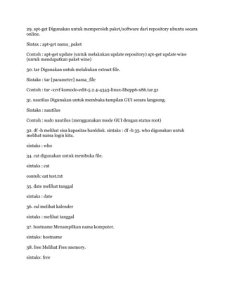 29. apt-get Digunakan untuk memperoleh paket/software dari repository ubuntu secara
online.
Sintax : apt-get nama_paket
Contoh : apt-get update (untuk melakukan update repository) apt-get update wine
(untuk mendapatkan paket wine)
30. tar Digunakan untuk melakukan extract file.
Sintaks : tar [parameter] nama_file
Contoh : tar -xzvf komodo-edit-5.2.4-4343-linux-libcpp6-x86.tar.gz
31. nautilus Digunakan untuk membuka tampilan GUI secara langsung.
Sintaks : nautilus
Contoh : sudo nautilus (menggunakan mode GUI dengan status root)
32. df -h melihat sisa kapasitas harddisk. sintaks : df -h 33. who digunakan untuk
melihat nama login kita.
sintaks : who
34. cat digunakan untuk membuka file.
sintaks : cat
contoh: cat test.txt
35. date melihat tanggal
sintaks : date
36. cal melihat kalender
sintaks : melihat tanggal
37. hostname Menampilkan nama komputer.
sintaks: hostname
38. free Melihat Free memory.
sintaks: free
 