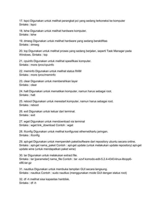 17. lspci Digunakan untuk melihat perangkat pci yang sedang terkoneksi ke komputer
Sintaks : lspci
18. lshw Digunakan untuk melihat hardware komputer.
Sintaks : lshw
19. dmesg Digunakan untuk melihat hardware yang sedang beraktifitas
Sintaks : dmseg
20. top Digunakan untuk melihat proses yang sedang berjalan, seperti Task Manager pada
Windows. Sintaks : top
21. cpuinfo Digunakan untuk melihat spesifikasi komputer.
Sintaks : more /proc/cpuinfo
22. meminfo Digunakan untuk melihat status RAM
Sintaks : more /proc/meminfo
23. clear Digunakan untuk membersihkan layar
Sintaks : clear
24. halt Digunakan untuk mematikan komputer, namun harus sebagai root.
Sintaks : halt
25. reboot Digunakan untuk merestart komputer, namun harus sebagai root.
Sintaks : reboot
26. exit Digunakan untuk keluar dari terminal.
Sintaks : exit
27. wget Digunakan untuk mendownload via terminal
Sintaks : wget link_download Contoh : wget
28. ifconfig Digunakan untuk melihat konfigurasi ethernet/kartu jaringan.
Sintaks : ifconfig
29. apt-get Digunakan untuk memperoleh paket/software dari repository ubuntu secara online.
Sintaks : apt-get nama_paket Contoh : apt-get update (untuk melakukan update repository) apt-get
update wine (untuk mendapatkan paket wine)
30. tar Digunakan untuk melakukan extract file.
Sintaks : tar [parameter] nama_file Contoh : tar -xzvf komodo-edit-5.2.4-4343-linux-libcpp6-
x86.tar.gz
31. nautilus Digunakan untuk membuka tampilan GUI secara langsung.
Sintaks : nautilus Contoh : sudo nautilus (menggunakan mode GUI dengan status root)
32. df -h melihat sisa kapasitas harddisk.
Sintaks : df -h
 