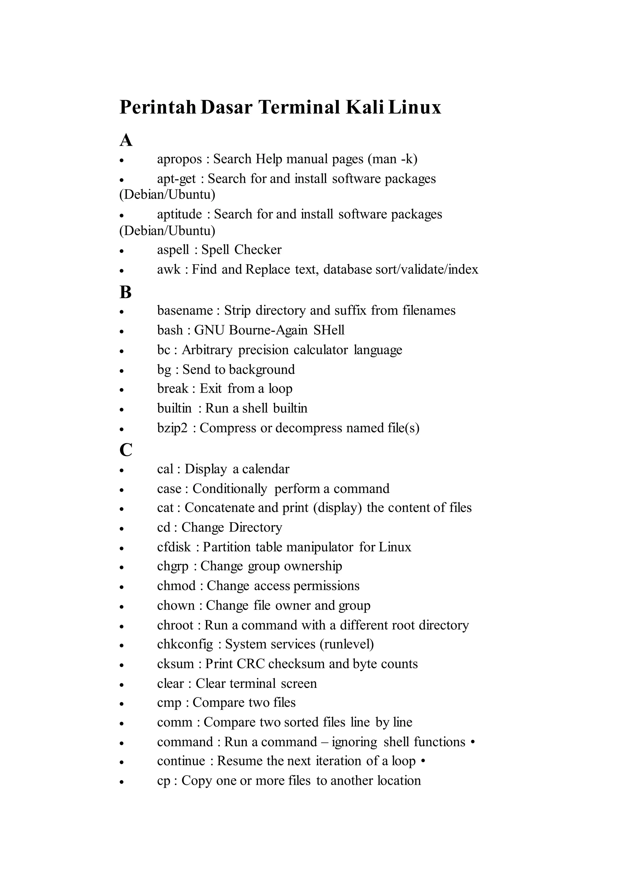 Perintah Dasar Terminal Kali Linux
A
 apropos : Search Help manual pages (man -k)
 apt-get : Search for and install software packages
(Debian/Ubuntu)
 aptitude : Search for and install software packages
(Debian/Ubuntu)
 aspell : Spell Checker
 awk : Find and Replace text, database sort/validate/index
B
 basename : Strip directory and suffix from filenames
 bash : GNU Bourne-Again SHell
 bc : Arbitrary precision calculator language
 bg : Send to background
 break : Exit from a loop
 builtin : Run a shell builtin
 bzip2 : Compress or decompress named file(s)
C
 cal : Display a calendar
 case : Conditionally perform a command
 cat : Concatenate and print (display) the content of files
 cd : Change Directory
 cfdisk : Partition table manipulator for Linux
 chgrp : Change group ownership
 chmod : Change access permissions
 chown : Change file owner and group
 chroot : Run a command with a different root directory
 chkconfig : System services (runlevel)
 cksum : Print CRC checksum and byte counts
 clear : Clear terminal screen
 cmp : Compare two files
 comm : Compare two sorted files line by line
 command : Run a command – ignoring shell functions •
 continue : Resume the next iteration of a loop •
 cp : Copy one or more files to another location
 
