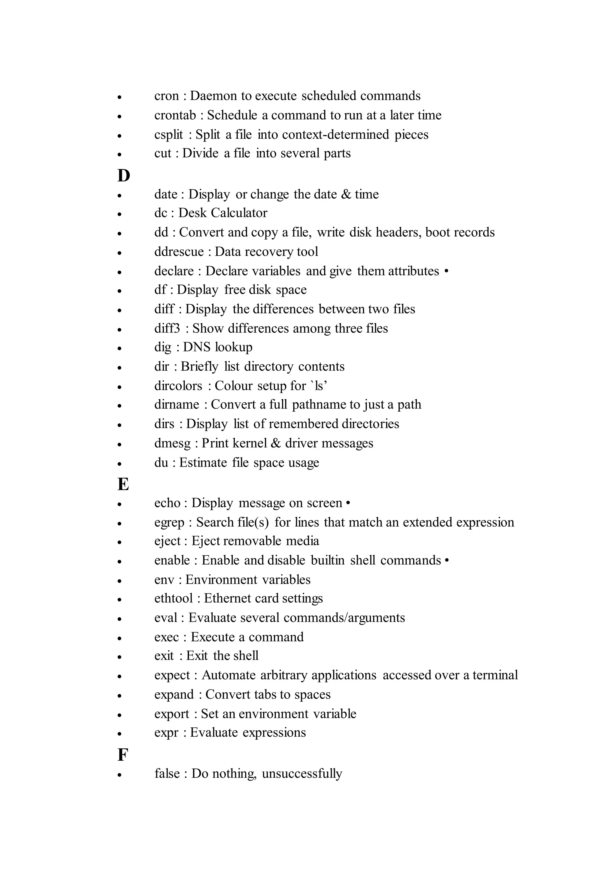  cron : Daemon to execute scheduled commands
 crontab : Schedule a command to run at a later time
 csplit : Split a file into context-determined pieces
 cut : Divide a file into several parts
D
 date : Display or change the date & time
 dc : Desk Calculator
 dd : Convert and copy a file, write disk headers, boot records
 ddrescue : Data recovery tool
 declare : Declare variables and give them attributes •
 df : Display free disk space
 diff : Display the differences between two files
 diff3 : Show differences among three files
 dig : DNS lookup
 dir : Briefly list directory contents
 dircolors : Colour setup for `ls’
 dirname : Convert a full pathname to just a path
 dirs : Display list of remembered directories
 dmesg : Print kernel & driver messages
 du : Estimate file space usage
E
 echo : Display message on screen •
 egrep : Search file(s) for lines that match an extended expression
 eject : Eject removable media
 enable : Enable and disable builtin shell commands •
 env : Environment variables
 ethtool : Ethernet card settings
 eval : Evaluate several commands/arguments
 exec : Execute a command
 exit : Exit the shell
 expect : Automate arbitrary applications accessed over a terminal
 expand : Convert tabs to spaces
 export : Set an environment variable
 expr : Evaluate expressions
F
 false : Do nothing, unsuccessfully
 