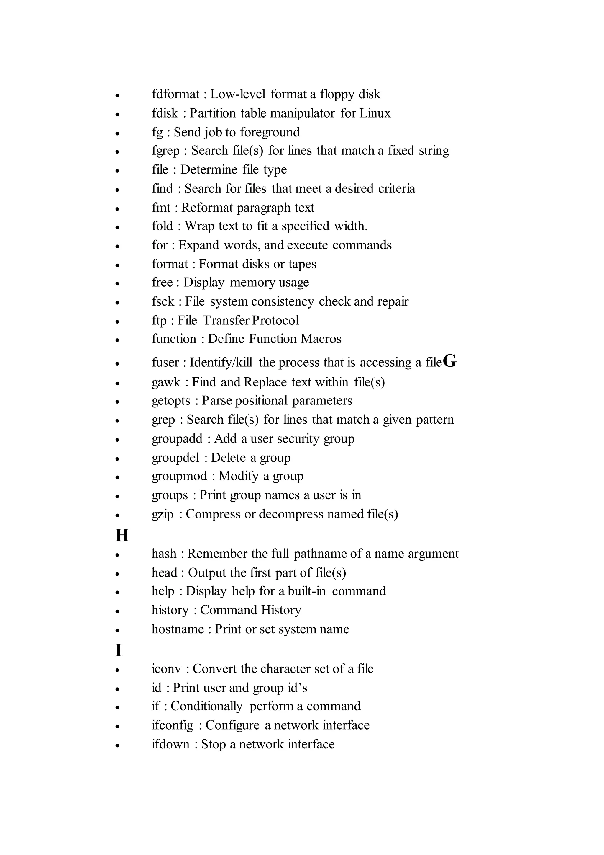  fdformat : Low-level format a floppy disk
 fdisk : Partition table manipulator for Linux
 fg : Send job to foreground
 fgrep : Search file(s) for lines that match a fixed string
 file : Determine file type
 find : Search for files that meet a desired criteria
 fmt : Reformat paragraph text
 fold : Wrap text to fit a specified width.
 for : Expand words, and execute commands
 format : Format disks or tapes
 free : Display memory usage
 fsck : File system consistency check and repair
 ftp : File Transfer Protocol
 function : Define Function Macros
 fuser : Identify/kill the process that is accessing a fileG
 gawk : Find and Replace text within file(s)
 getopts : Parse positional parameters
 grep : Search file(s) for lines that match a given pattern
 groupadd : Add a user security group
 groupdel : Delete a group
 groupmod : Modify a group
 groups : Print group names a user is in
 gzip : Compress or decompress named file(s)
H
 hash : Remember the full pathname of a name argument
 head : Output the first part of file(s)
 help : Display help for a built-in command
 history : Command History
 hostname : Print or set system name
I
 iconv : Convert the character set of a file
 id : Print user and group id’s
 if : Conditionally perform a command
 ifconfig : Configure a network interface
 ifdown : Stop a network interface
 