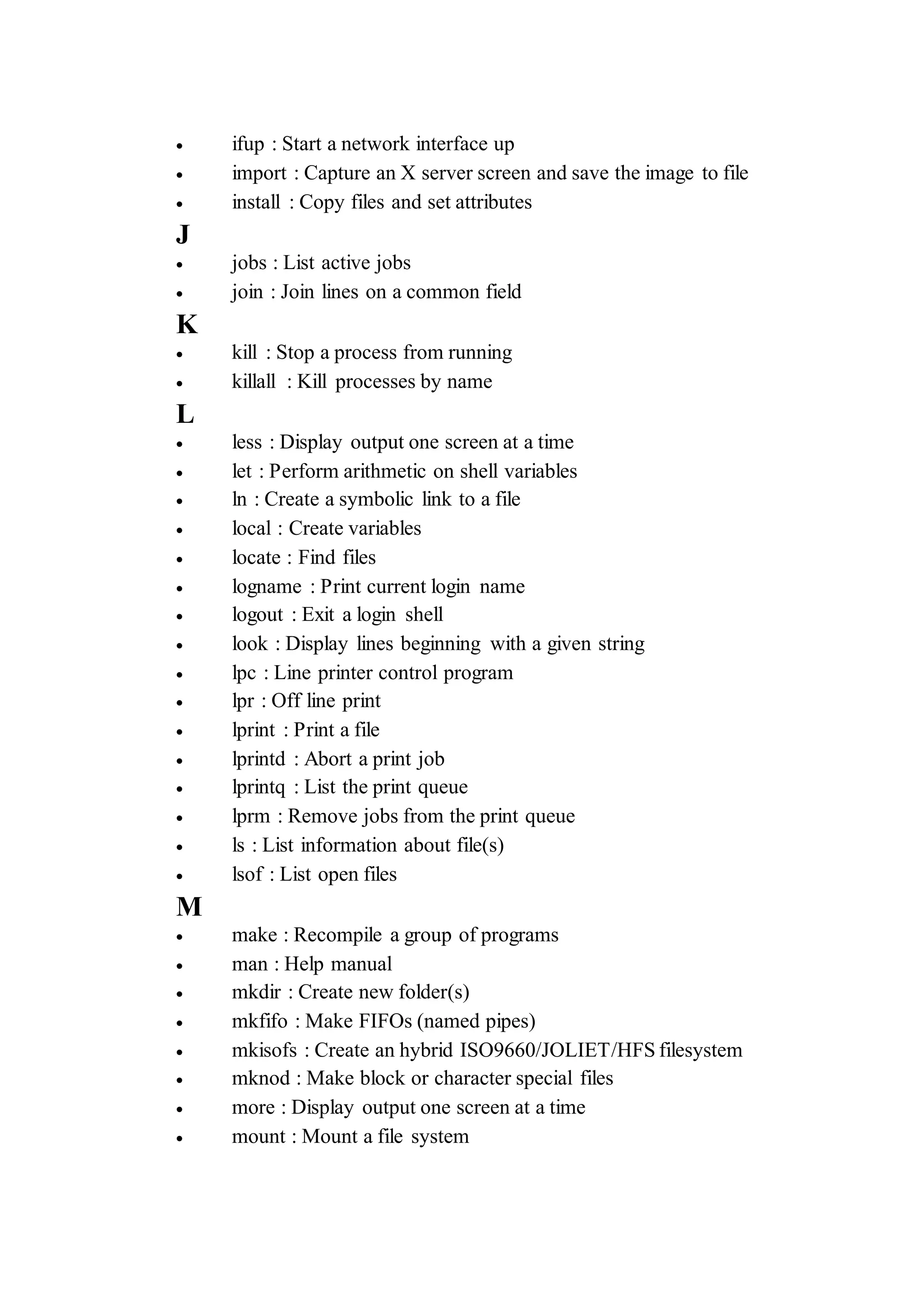  ifup : Start a network interface up
 import : Capture an X server screen and save the image to file
 install : Copy files and set attributes
J
 jobs : List active jobs
 join : Join lines on a common field
K
 kill : Stop a process from running
 killall : Kill processes by name
L
 less : Display output one screen at a time
 let : Perform arithmetic on shell variables
 ln : Create a symbolic link to a file
 local : Create variables
 locate : Find files
 logname : Print current login name
 logout : Exit a login shell
 look : Display lines beginning with a given string
 lpc : Line printer control program
 lpr : Off line print
 lprint : Print a file
 lprintd : Abort a print job
 lprintq : List the print queue
 lprm : Remove jobs from the print queue
 ls : List information about file(s)
 lsof : List open files
M
 make : Recompile a group of programs
 man : Help manual
 mkdir : Create new folder(s)
 mkfifo : Make FIFOs (named pipes)
 mkisofs : Create an hybrid ISO9660/JOLIET/HFS filesystem
 mknod : Make block or character special files
 more : Display output one screen at a time
 mount : Mount a file system
 