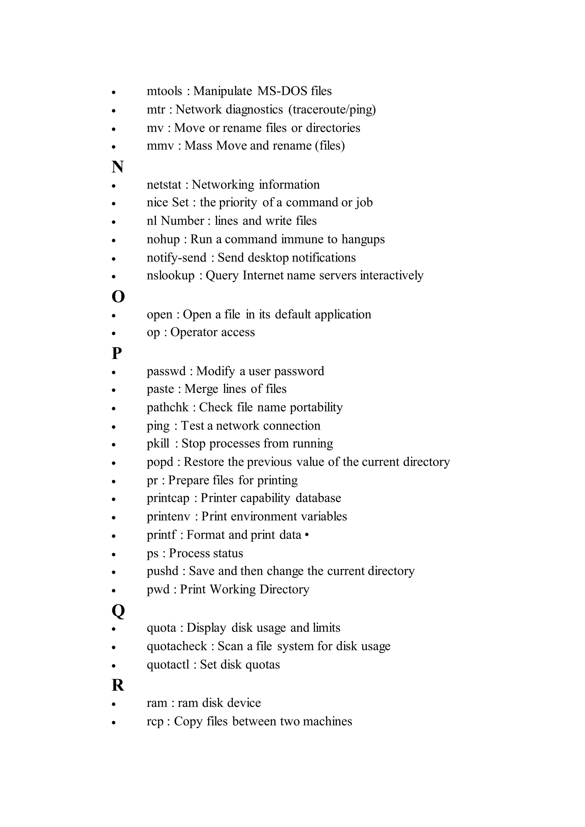  mtools : Manipulate MS-DOS files
 mtr : Network diagnostics (traceroute/ping)
 mv : Move or rename files or directories
 mmv : Mass Move and rename (files)
N
 netstat : Networking information
 nice Set : the priority of a command or job
 nl Number : lines and write files
 nohup : Run a command immune to hangups
 notify-send : Send desktop notifications
 nslookup : Query Internet name servers interactively
O
 open : Open a file in its default application
 op : Operator access
P
 passwd : Modify a user password
 paste : Merge lines of files
 pathchk : Check file name portability
 ping : Test a network connection
 pkill : Stop processes from running
 popd : Restore the previous value of the current directory
 pr : Prepare files for printing
 printcap : Printer capability database
 printenv : Print environment variables
 printf : Format and print data •
 ps : Process status
 pushd : Save and then change the current directory
 pwd : Print Working Directory
Q
 quota : Display disk usage and limits
 quotacheck : Scan a file system for disk usage
 quotactl : Set disk quotas
R
 ram : ram disk device
 rcp : Copy files between two machines
 
