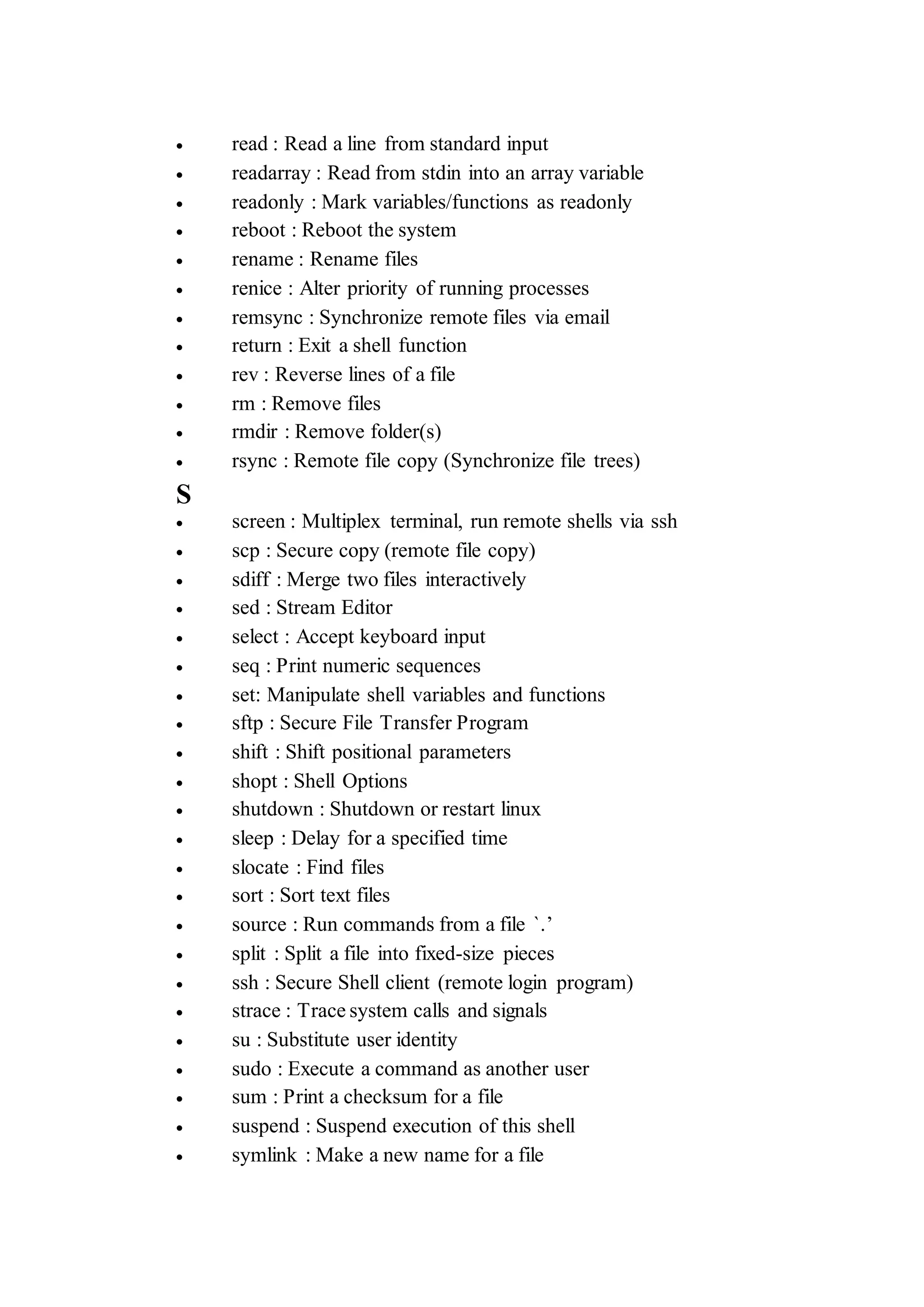  read : Read a line from standard input
 readarray : Read from stdin into an array variable
 readonly : Mark variables/functions as readonly
 reboot : Reboot the system
 rename : Rename files
 renice : Alter priority of running processes
 remsync : Synchronize remote files via email
 return : Exit a shell function
 rev : Reverse lines of a file
 rm : Remove files
 rmdir : Remove folder(s)
 rsync : Remote file copy (Synchronize file trees)
S
 screen : Multiplex terminal, run remote shells via ssh
 scp : Secure copy (remote file copy)
 sdiff : Merge two files interactively
 sed : Stream Editor
 select : Accept keyboard input
 seq : Print numeric sequences
 set: Manipulate shell variables and functions
 sftp : Secure File Transfer Program
 shift : Shift positional parameters
 shopt : Shell Options
 shutdown : Shutdown or restart linux
 sleep : Delay for a specified time
 slocate : Find files
 sort : Sort text files
 source : Run commands from a file `.’
 split : Split a file into fixed-size pieces
 ssh : Secure Shell client (remote login program)
 strace : Trace system calls and signals
 su : Substitute user identity
 sudo : Execute a command as another user
 sum : Print a checksum for a file
 suspend : Suspend execution of this shell
 symlink : Make a new name for a file
 
