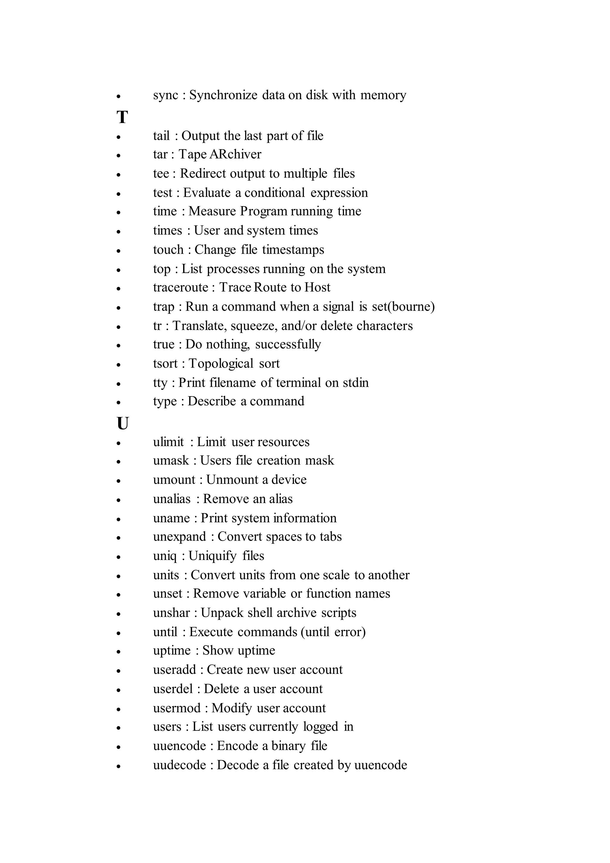  sync : Synchronize data on disk with memory
T
 tail : Output the last part of file
 tar : Tape ARchiver
 tee : Redirect output to multiple files
 test : Evaluate a conditional expression
 time : Measure Program running time
 times : User and system times
 touch : Change file timestamps
 top : List processes running on the system
 traceroute : Trace Route to Host
 trap : Run a command when a signal is set(bourne)
 tr : Translate, squeeze, and/or delete characters
 true : Do nothing, successfully
 tsort : Topological sort
 tty : Print filename of terminal on stdin
 type : Describe a command
U
 ulimit : Limit user resources
 umask : Users file creation mask
 umount : Unmount a device
 unalias : Remove an alias
 uname : Print system information
 unexpand : Convert spaces to tabs
 uniq : Uniquify files
 units : Convert units from one scale to another
 unset : Remove variable or function names
 unshar : Unpack shell archive scripts
 until : Execute commands (until error)
 uptime : Show uptime
 useradd : Create new user account
 userdel : Delete a user account
 usermod : Modify user account
 users : List users currently logged in
 uuencode : Encode a binary file
 uudecode : Decode a file created by uuencode
 