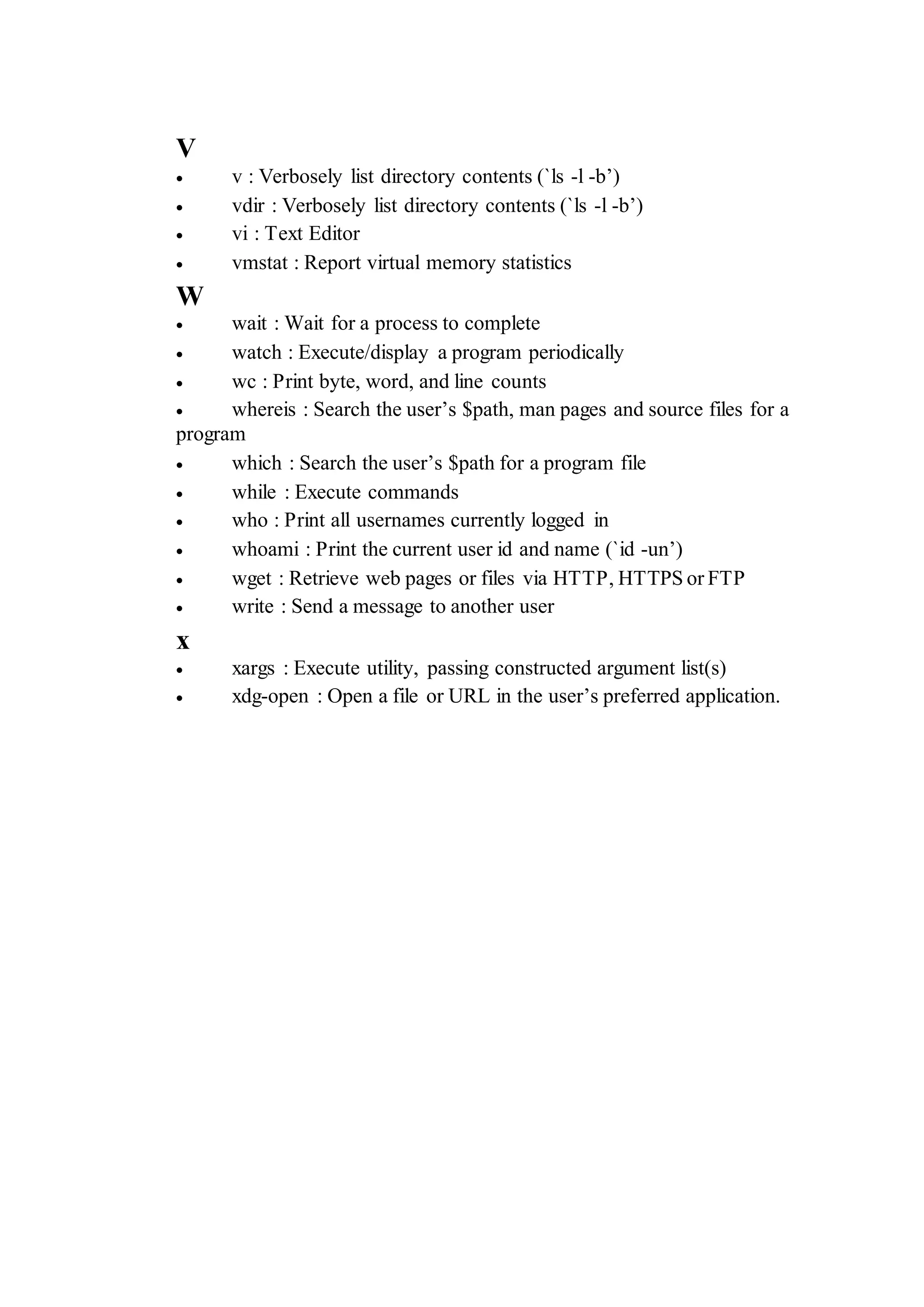 V
 v : Verbosely list directory contents (`ls -l -b’)
 vdir : Verbosely list directory contents (`ls -l -b’)
 vi : Text Editor
 vmstat : Report virtual memory statistics
W
 wait : Wait for a process to complete
 watch : Execute/display a program periodically
 wc : Print byte, word, and line counts
 whereis : Search the user’s $path, man pages and source files for a
program
 which : Search the user’s $path for a program file
 while : Execute commands
 who : Print all usernames currently logged in
 whoami : Print the current user id and name (`id -un’)
 wget : Retrieve web pages or files via HTTP, HTTPS or FTP
 write : Send a message to another user
x
 xargs : Execute utility, passing constructed argument list(s)
 xdg-open : Open a file or URL in the user’s preferred application.
 