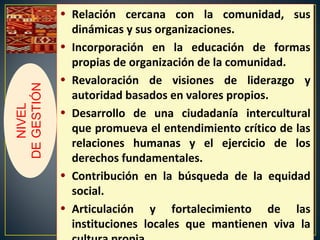 • Relación cercana con la comunidad, sus
dinámicas y sus organizaciones.
• Incorporación en la educación de formas
propias de organización de la comunidad.
• Revaloración de visiones de liderazgo y
autoridad basados en valores propios.
• Desarrollo de una ciudadanía intercultural
que promueva el entendimiento crítico de las
relaciones humanas y el ejercicio de los
derechos fundamentales.
• Contribución en la búsqueda de la equidad
social.
• Articulación y fortalecimiento de las
instituciones locales que mantienen viva la
NIVEL
DEGESTIÓN
 