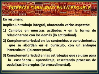 En resumen:
Implica un trabajo integral, abarcando varios aspectos:
1) Cambios en nuestras actitudes y en la forma de
relacionarnos con los demás (lo actitudinal).
2) Complementariedad en los contenidos o conocimientos
que se abordan en el currículo, con un enfoque
intercultural (lo conceptual).
3) Complementariedad en las estrategias que se usan para
la enseñanza – aprendizaje, rescatando procesos de
socialización propios (lo procedimental).
INTERCULTURALIDAD EN LA ESCUELA
 