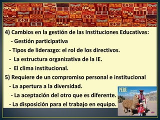 4) Cambios en la gestión de las Instituciones Educativas:
- Gestión participativa
- Tipos de liderazgo: el rol de los directivos.
- La estructura organizativa de la IE.
- El clima institucional.
5) Requiere de un compromiso personal e institucional
- La apertura a la diversidad.
- La aceptación del otro que es diferente.
- La disposición para el trabajo en equipo.
 