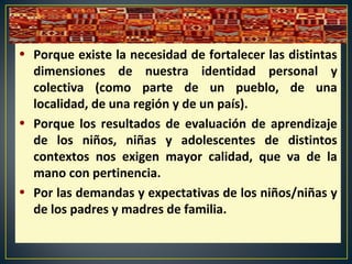 • Porque existe la necesidad de fortalecer las distintas
dimensiones de nuestra identidad personal y
colectiva (como parte de un pueblo, de una
localidad, de una región y de un país).
• Porque los resultados de evaluación de aprendizaje
de los niños, niñas y adolescentes de distintos
contextos nos exigen mayor calidad, que va de la
mano con pertinencia.
• Por las demandas y expectativas de los niños/niñas y
de los padres y madres de familia.
 