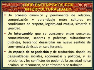 • Un proceso dinámico y permanente de relación,
comunicación y aprendizaje entre culturas en
condiciones de respeto, legitimidad mutua, simetría e
igualdad.
• Un intercambio que se construye entre personas,
conocimientos, saberes y prácticas culturalmente
distintas, buscando desarrollar un nuevo sentido de
convivencia de éstas en su diferencia.
• Un espacio de negociación y de traducción, donde las
desigualdades sociales, económicas y políticas, y las
relaciones y los conflictos de poder de la sociedad no se
ocultan, se reconocen, se confrontan y se trabajan.
¿QUÉ ENTENDEMOS POR
INTERCULTURALIDAD?
 