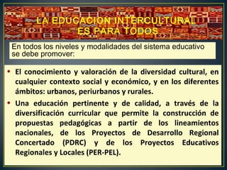 • El conocimiento y valoración de la diversidad cultural, en
cualquier contexto social y económico, y en los diferentes
ámbitos: urbanos, periurbanos y rurales.
• Una educación pertinente y de calidad, a través de la
diversificación curricular que permite la construcción de
propuestas pedagógicas a partir de los lineamientos
nacionales, de los Proyectos de Desarrollo Regional
Concertado (PDRC) y de los Proyectos Educativos
Regionales y Locales (PER-PEL).
En todos los niveles y modalidades del sistema educativo
se debe promover:
LA EDUCACION INTERCULTURAL
ES PARA TODOS
 