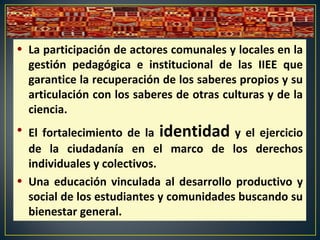 • La participación de actores comunales y locales en la
gestión pedagógica e institucional de las IIEE que
garantice la recuperación de los saberes propios y su
articulación con los saberes de otras culturas y de la
ciencia.
• El fortalecimiento de la identidad y el ejercicio
de la ciudadanía en el marco de los derechos
individuales y colectivos.
• Una educación vinculada al desarrollo productivo y
social de los estudiantes y comunidades buscando su
bienestar general.
 