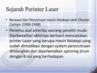 Sejarah Perinter Laser
• Berawal dari Penemuan mesin fotokopi oleh Chester
Carlson (1906-1968)
• Penemu asal amerika seorang peneliti muda
Starkweather akhirnya berhasil menciptakan
printer Laser yang berupa mesin fotokopi yang
sudah dimodikasi dengan system perencitraan
dihilangkan dan diperkenalkan spinning drum
dengan 8 sisi yang berhadapan.