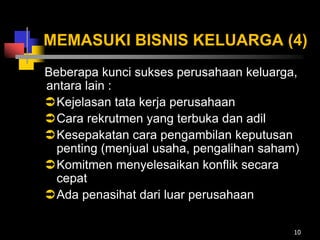 MEMASUKI BISNIS KELUARGA (4)
Beberapa kunci sukses perusahaan keluarga,
antara lain :
Kejelasan tata kerja perusahaan
Cara rekrutmen yang terbuka dan adil
Kesepakatan cara pengambilan keputusan
penting (menjual usaha, pengalihan saham)
Komitmen menyelesaikan konflik secara
cepat
Ada penasihat dari luar perusahaan
10
 