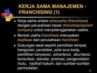 KERJA SAMA MANAJEMEN -
FRANCHISING (1)
 Kerja sama antara wirausaha (franchisee)
dengan perusahaan besar (franchiser/parent
company untuk menyelenggarakan usaha.
 Bentuk usaha franchisee merupakan
duplikasi dari perusahaan franchiser.
 Dukungan awal seperti pemilihan tempat,
bangunan, peralatan, pola arus kerja,
pemilihan karyawan, advertensi, akuntansi,
konsultasi, standar, promosi, pengendalian
mutu, nasihat hukum, dan sumber-sumber
permodalan.
11
 