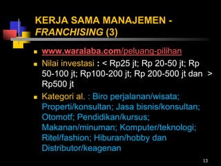 KERJA SAMA MANAJEMEN -
FRANCHISING (3)
 www.waralaba.com/peluang-pilihan
 Nilai investasi : < Rp25 jt; Rp 20-50 jt; Rp
50-100 jt; Rp100-200 jt; Rp 200-500 jt dan >
Rp500 jt
 Kategori al. : Biro perjalanan/wisata;
Properti/konsultan; Jasa bisnis/konsultan;
Otomotf; Pendidikan/kursus;
Makanan/minuman; Komputer/teknologi;
Ritel/fashion; Hiburan/hobby dan
Distributor/keagenan
13
 