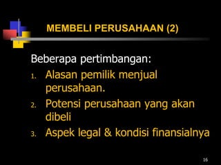 MEMBELI PERUSAHAAN (2)
Beberapa pertimbangan:
1. Alasan pemilik menjual
perusahaan.
2. Potensi perusahaan yang akan
dibeli
3. Aspek legal & kondisi finansialnya
16
 