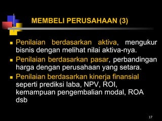 MEMBELI PERUSAHAAN (3)
 Penilaian berdasarkan aktiva, mengukur
bisnis dengan melihat nilai aktiva-nya.
 Penilaian berdasarkan pasar, perbandingan
harga dengan perusahaan yang setara.
 Penilaian berdasarkan kinerja finansial
seperti prediksi laba, NPV, ROI,
kemampuan pengembalian modal, ROA
dsb
17
 