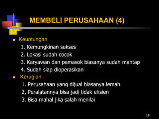 MEMBELI PERUSAHAAN (4)
 Keuntungan
1. Kemungkinan sukses
2. Lokasi sudah cocok
3. Karyawan dan pemasok biasanya sudah mantap
4. Sudah siap dioperasikan
 Kerugian
1. Perusahaan yang dijual biasanya lemah
2, Peralatannya bisa jadi tidak efisien
3. Bisa mahal jika salah menilai
18
 