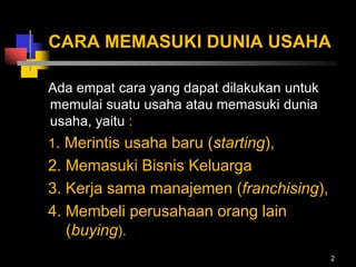 CARA MEMASUKI DUNIA USAHA
Ada empat cara yang dapat dilakukan untuk
memulai suatu usaha atau memasuki dunia
usaha, yaitu :
1. Merintis usaha baru (starting),
2. Memasuki Bisnis Keluarga
3. Kerja sama manajemen (franchising),
4. Membeli perusahaan orang lain
(buying).
2
 