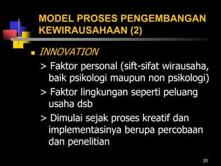 MODEL PROSES PENGEMBANGAN
KEWIRAUSAHAAN (2)
 INNOVATION
> Faktor personal (sift-sifat wirausaha,
baik psikologi maupun non psikologi)
> Faktor lingkungan seperti peluang
usaha dsb
> Dimulai sejak proses kreatif dan
implementasinya berupa percobaan
dan penelitian
20
 