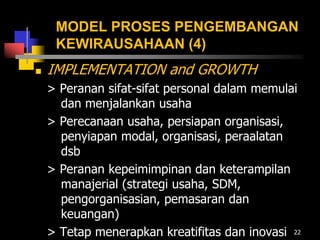 MODEL PROSES PENGEMBANGAN
KEWIRAUSAHAAN (4)
 IMPLEMENTATION and GROWTH
> Peranan sifat-sifat personal dalam memulai
dan menjalankan usaha
> Perecanaan usaha, persiapan organisasi,
penyiapan modal, organisasi, peraalatan
dsb
> Peranan kepeimimpinan dan keterampilan
manajerial (strategi usaha, SDM,
pengorganisasian, pemasaran dan
keuangan)
> Tetap menerapkan kreatifitas dan inovasi 22
 